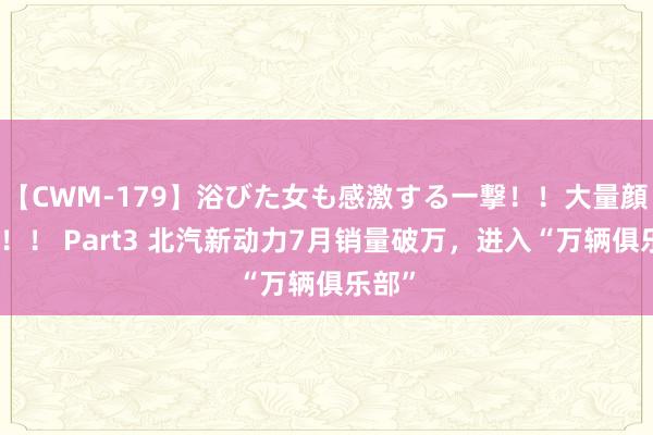 【CWM-179】浴びた女も感激する一撃！！大量顔射！！！ Part3 北汽新动力7月销量破万，进入“万辆俱乐部”