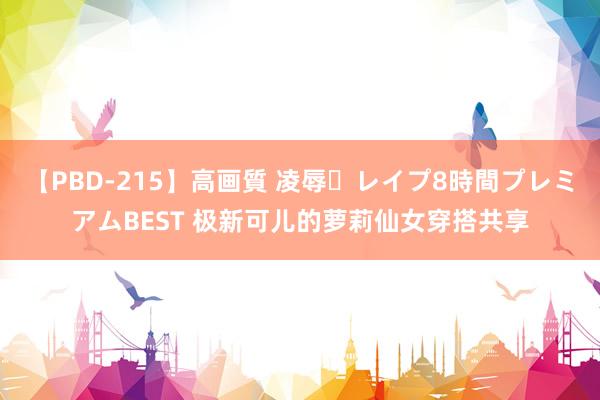 【PBD-215】高画質 凌辱・レイプ8時間プレミアムBEST 极新可儿的萝莉仙女穿搭共享