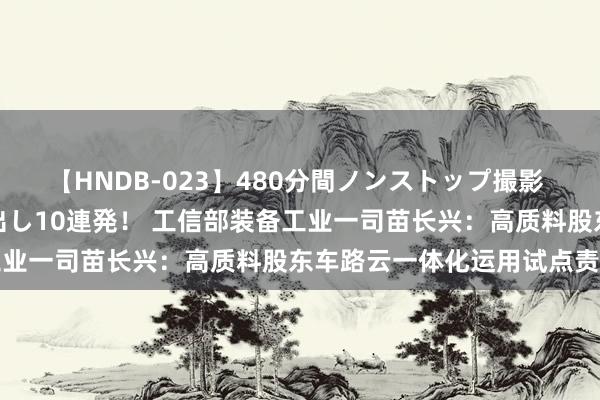 【HNDB-023】480分間ノンストップ撮影 ノーカット編集で本物中出し10連発！ 工信部装备工业一司苗长兴：高质料股东车路云一体化运用试点责任