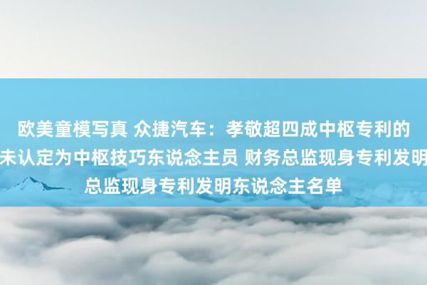 欧美童模写真 众捷汽车：孝敬超四成中枢专利的发明东说念主未认定为中枢技巧东说念主员 财务总监现身专利发明东说念主名单