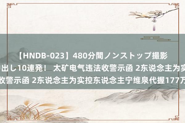 【HNDB-023】480分間ノンストップ撮影 ノーカット編集で本物中出し10連発！ 太矿电气违法收警示函 2东说念主为实控东说念主宁维泉代握177万股