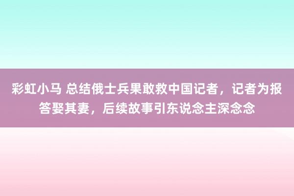 彩虹小马 总结俄士兵果敢救中国记者，记者为报答娶其妻，后续故事引东说念主深念念