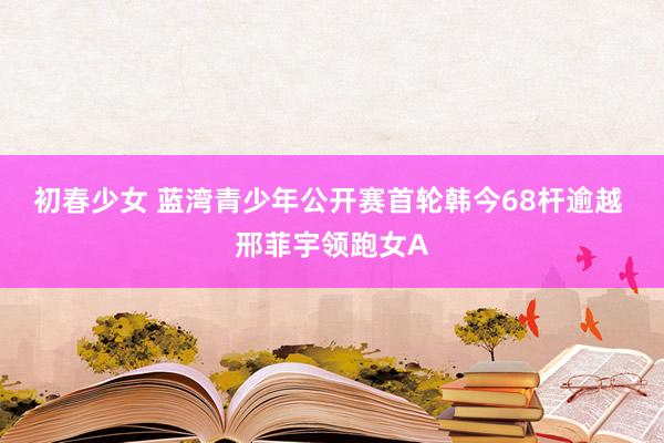 初春少女 蓝湾青少年公开赛首轮韩今68杆逾越 邢菲宇领跑女A