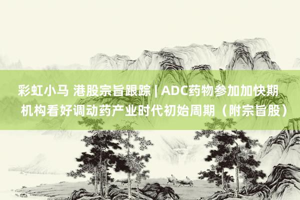 彩虹小马 港股宗旨跟踪 | ADC药物参加加快期   机构看好调动药产业时代初始周期（附宗旨股）