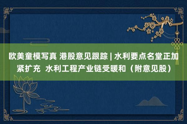 欧美童模写真 港股意见跟踪 | 水利要点名堂正加紧扩充  水利工程产业链受暖和（附意见股）