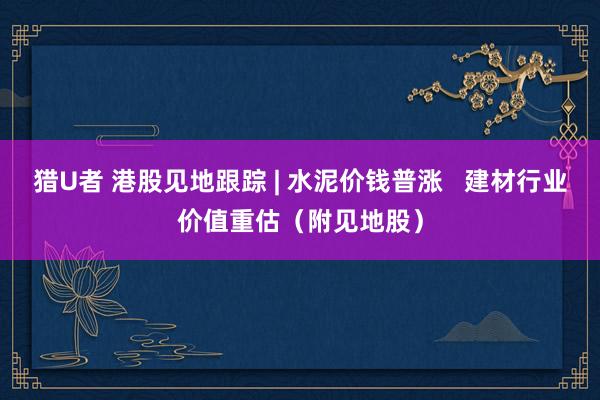 猎U者 港股见地跟踪 | 水泥价钱普涨   建材行业价值重估（附见地股）