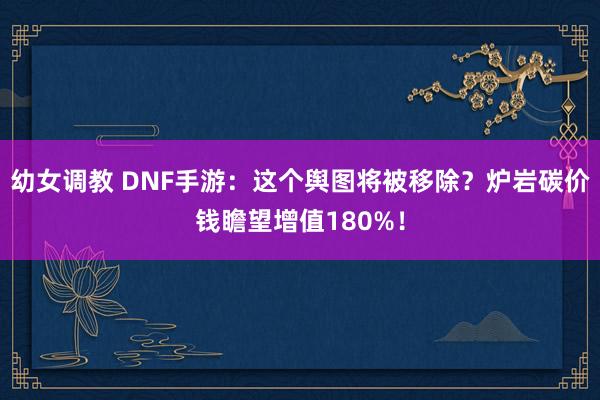 幼女调教 DNF手游：这个舆图将被移除？炉岩碳价钱瞻望增值180%！