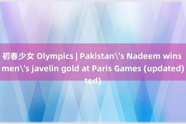 初春少女 Olympics | Pakistans Nadeem wins mens javelin gold at Paris Games (updated)