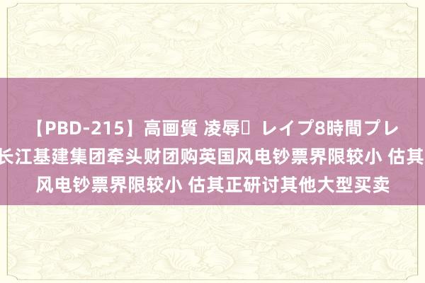 【PBD-215】高画質 凌辱・レイプ8時間プレミアムBEST 大和：长江基建集团牵头财团购英国风电钞票界限较小 估其正研讨其他大型买卖