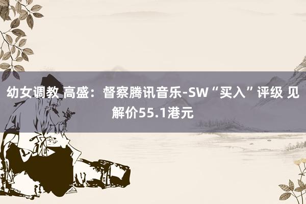 幼女调教 高盛：督察腾讯音乐-SW“买入”评级 见解价55.1港元