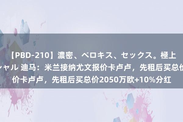 【PBD-210】濃密、ベロキス、セックス。極上接吻性交 8時間スペシャル 迪马：米兰接纳尤文报价卡卢卢，先租后买总价2050万欧+10%分红