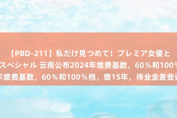 【PBD-211】私だけ見つめて！プレミア女優と主観でセックス8時間スペシャル 云南公布2024年缴费基数，60％和100％档，缴15年，待业金差些许