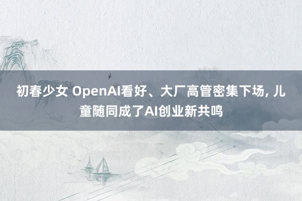 初春少女 OpenAI看好、大厂高管密集下场, 儿童随同成了AI创业新共鸣