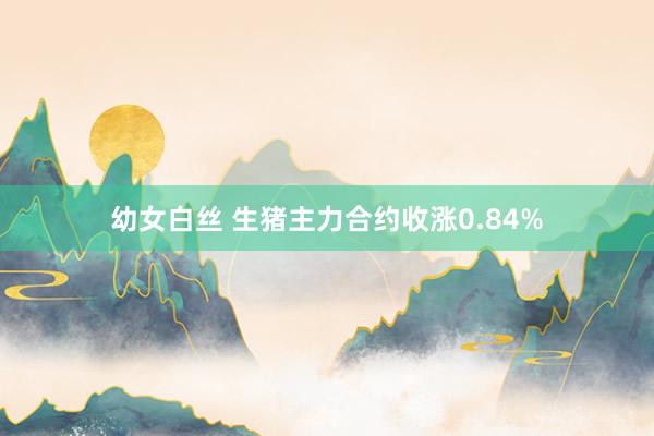 幼女白丝 生猪主力合约收涨0.84%