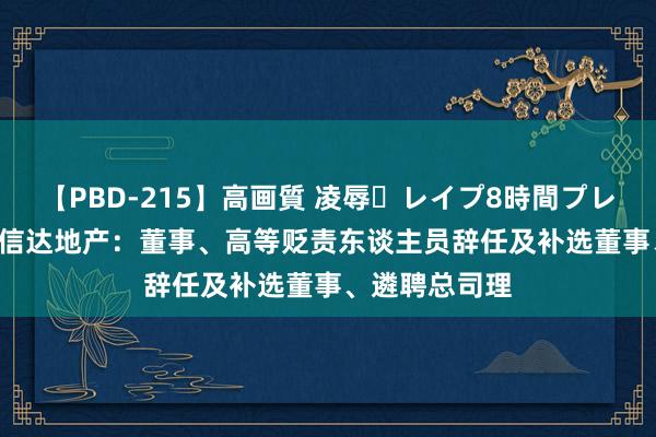 【PBD-215】高画質 凌辱・レイプ8時間プレミアムBEST 信达地产：董事、高等贬责东谈主员辞任及补选董事、遴聘总司理