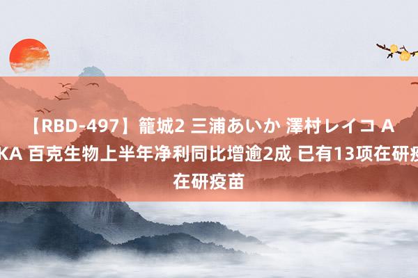 【RBD-497】籠城2 三浦あいか 澤村レイコ ASUKA 百克生物上半年净利同比增逾2成 已有13项在研疫苗