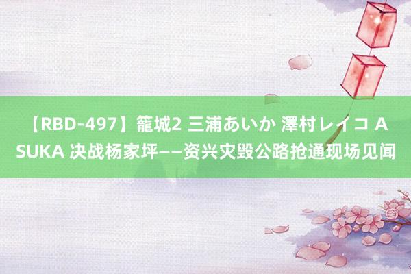 【RBD-497】籠城2 三浦あいか 澤村レイコ ASUKA 决战杨家坪——资兴灾毁公路抢通现场见闻