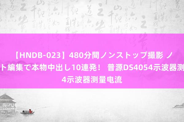 【HNDB-023】480分間ノンストップ撮影 ノーカット編集で本物中出し10連発！ 普源DS4054示波器测量电流