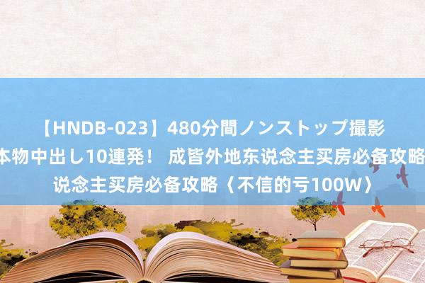 【HNDB-023】480分間ノンストップ撮影 ノーカット編集で本物中出し10連発！ 成皆外地东说念主买房必备攻略〈不信的亏100W〉