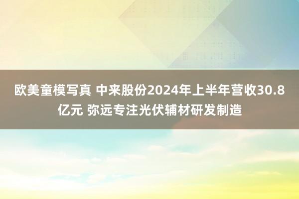 欧美童模写真 中来股份2024年上半年营收30.8亿元 弥远专注光伏辅材研发制造