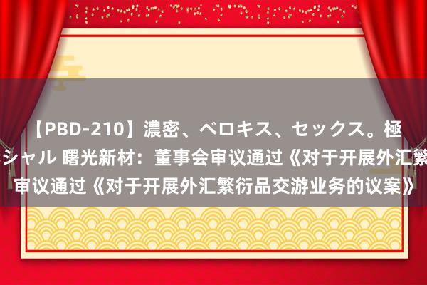 【PBD-210】濃密、ベロキス、セックス。極上接吻性交 8時間スペシャル 曙光新材：董事会审议通过《对于开展外汇繁衍品交游业务的议案》