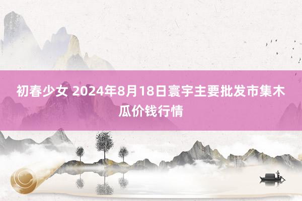 初春少女 2024年8月18日寰宇主要批发市集木瓜价钱行情