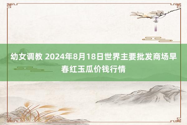 幼女调教 2024年8月18日世界主要批发商场早春红玉瓜价钱行情