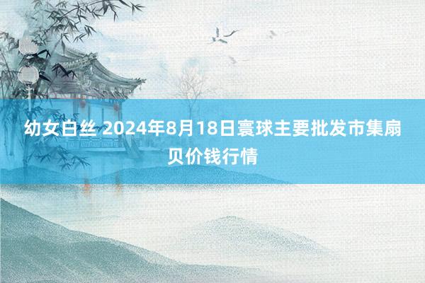 幼女白丝 2024年8月18日寰球主要批发市集扇贝价钱行情