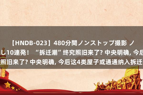 【HNDB-023】480分間ノンストップ撮影 ノーカット編集で本物中出し10連発！ “拆迁潮”终究照旧来了? 中央明确， 今后这4类屋子或通通纳入拆迁