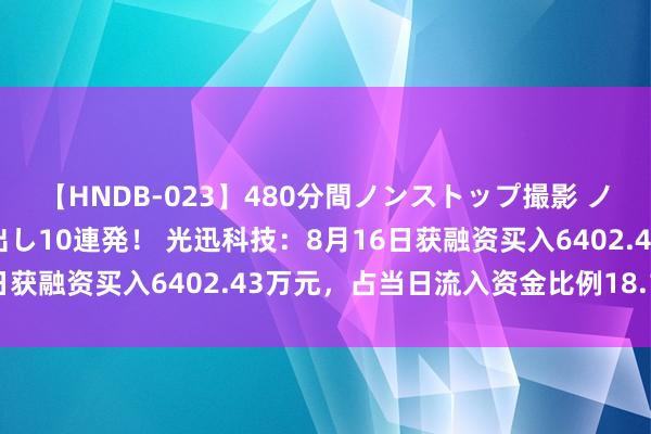 【HNDB-023】480分間ノンストップ撮影 ノーカット編集で本物中出し10連発！ 光迅科技：8月16日获融资买入6402.43万元，占当日流入资金比例18.13%