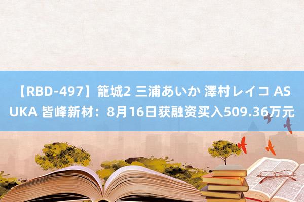 【RBD-497】籠城2 三浦あいか 澤村レイコ ASUKA 皆峰新材：8月16日获融资买入509.36万元