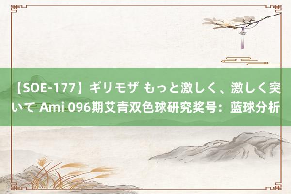 【SOE-177】ギリモザ もっと激しく、激しく突いて Ami 096期艾青双色球研究奖号：蓝球分析