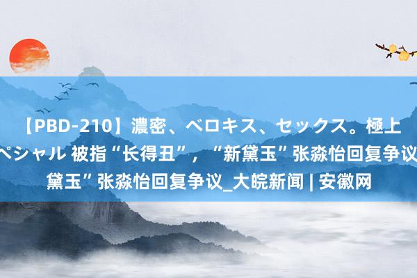 【PBD-210】濃密、ベロキス、セックス。極上接吻性交 8時間スペシャル 被指“长得丑”，“新黛玉”张淼怡回复争议_大皖新闻 | 安徽网