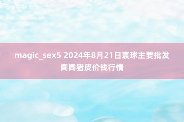 magic_sex5 2024年8月21日寰球主要批发阛阓猪皮价钱行情