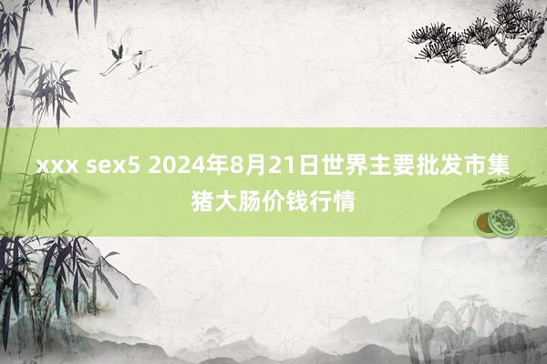 xxx sex5 2024年8月21日世界主要批发市集猪大肠价钱行情