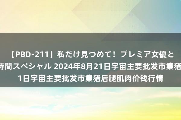 【PBD-211】私だけ見つめて！プレミア女優と主観でセックス8時間スペシャル 2024年8月21日宇宙主要批发市集猪后腿肌肉价钱行情