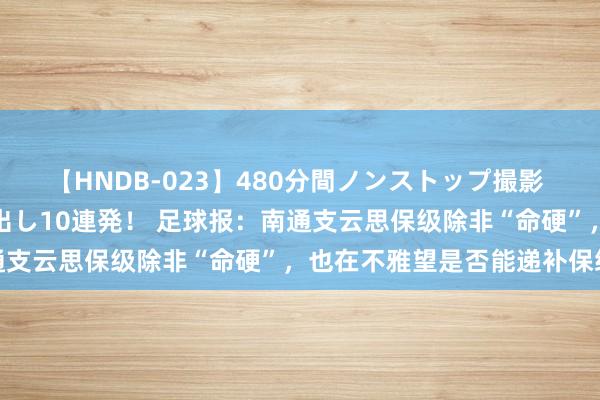 【HNDB-023】480分間ノンストップ撮影 ノーカット編集で本物中出し10連発！ 足球报：南通支云思保级除非“命硬”，也在不雅望是否能递补保级