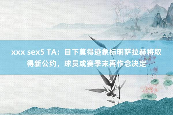 xxx sex5 TA：目下莫得迹象标明萨拉赫将取得新公约，球员或赛季末再作念决定