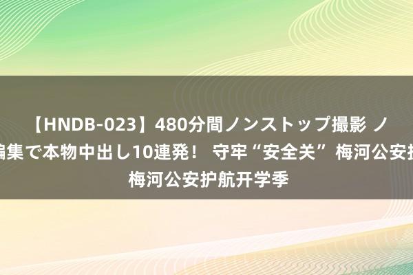 【HNDB-023】480分間ノンストップ撮影 ノーカット編集で本物中出し10連発！ 守牢“安全关” 梅河公安护航开学季