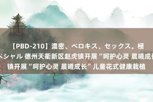 【PBD-210】濃密、ベロキス、セックス。極上接吻性交 8時間スペシャル 德州天衢新区赵虎镇开展“呵护心灵 晨曦成长”儿童花式健康栽植