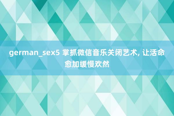 german_sex5 掌抓微信音乐关闭艺术， 让活命愈加缓慢欢然