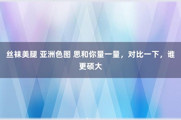 丝袜美腿 亚洲色图 思和你量一量，对比一下，谁更硕大