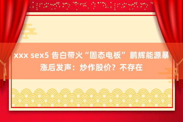 xxx sex5 告白带火“固态电板” 鹏辉能源暴涨后发声：炒作股价？不存在