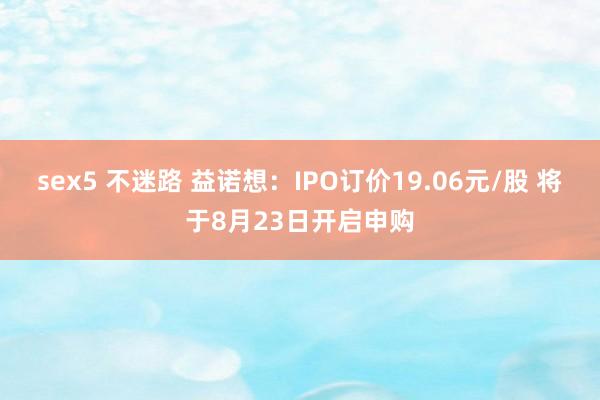 sex5 不迷路 益诺想：IPO订价19.06元/股 将于8月23日开启申购