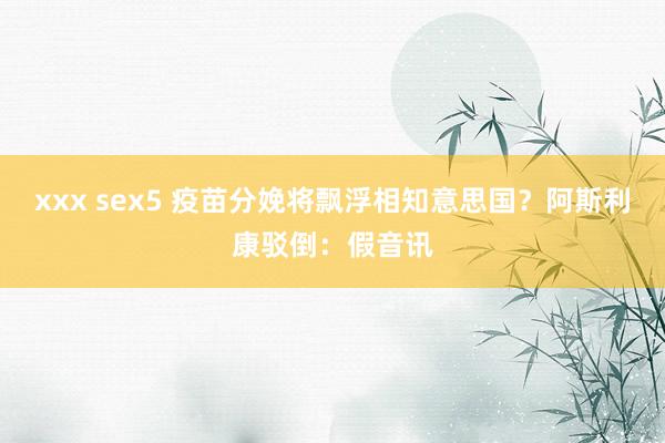 xxx sex5 疫苗分娩将飘浮相知意思国？阿斯利康驳倒：假音讯