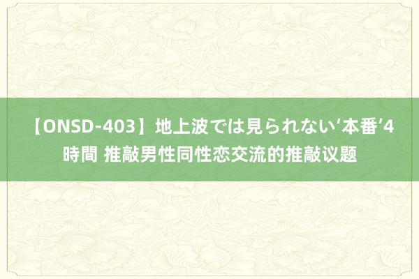 【ONSD-403】地上波では見られない‘本番’4時間 推敲男性同性恋交流的推敲议题