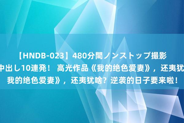 【HNDB-023】480分間ノンストップ撮影 ノーカット編集で本物中出し10連発！ 高光作品《我的绝色爱妻》，还夷犹啥？逆袭的日子要来啦！