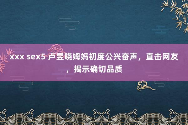 xxx sex5 卢昱晓姆妈初度公兴奋声，直击网友，揭示确切品质