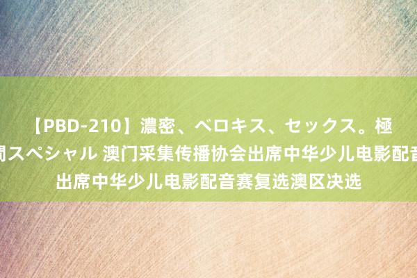 【PBD-210】濃密、ベロキス、セックス。極上接吻性交 8時間スペシャル 澳门采集传播协会出席中华少儿电影配音赛复选澳区决选