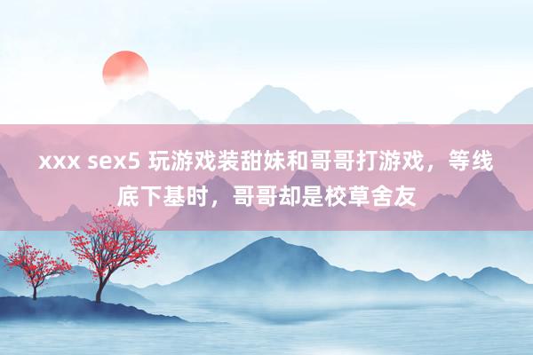 xxx sex5 玩游戏装甜妹和哥哥打游戏，等线底下基时，哥哥却是校草舍友